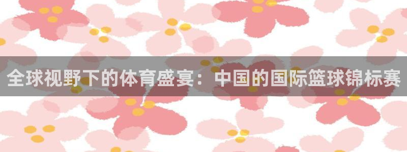 全球视野下的体育盛宴：中国的国际篮球锦标赛