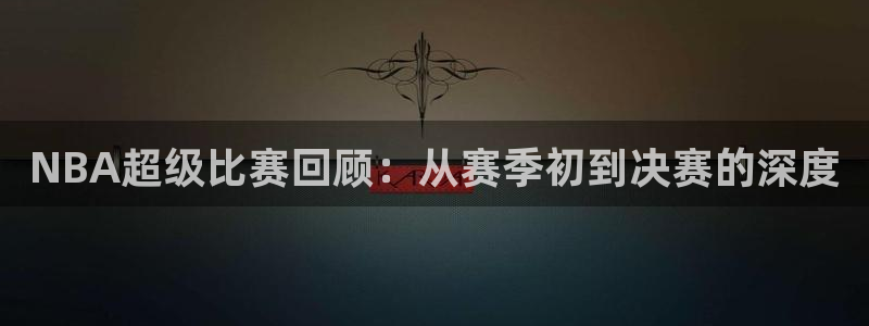 NBA超级比赛回顾：从赛季初到决赛的深度